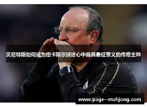 贝尼特斯如何成为纽卡斯尔球迷心中最具象征意义的传奇主帅 贝尼特斯如何成为纽卡斯尔球迷心中最具象征意义的传奇主帅