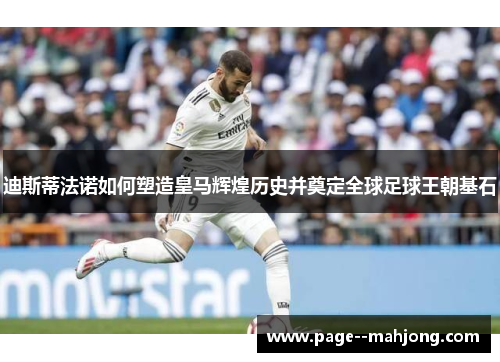 迪斯蒂法诺如何塑造皇马辉煌历史并奠定全球足球王朝基石 迪斯蒂法诺如何塑造皇马辉煌历史并奠定全球足球王朝基石