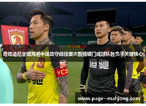奇塔迪尼坐镇海港中场攻守俱佳屡次前插破门成球队胜负手关键核心 奇塔迪尼坐镇海港中场攻守俱佳屡次前插破门成球队胜负手关键核心