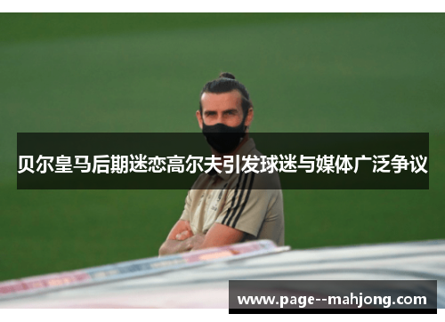 贝尔皇马后期迷恋高尔夫引发球迷与媒体广泛争议